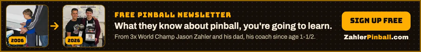 Footer Ad: Free pinball newsletter from 3x World Champ Jason Zahler and his dad and coach Steve Zahler. What they know about pinball, you're going to learn. Sign up free at ZahlerPinball.com